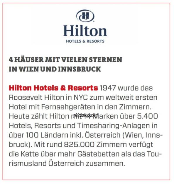 Hilton Hotels & Resorts - 4 Häuser mit vielen Sternen in Wien und Innsbruck: 1947 wurde das Roosevelt Hilton in NYC zum weltweit ersten Hotel mit Fernsehgeräten in den Zimmern. Heute zählt Hilton mit 14 Marken über 5.400 Hotels, Resorts und Timesharing-Anlagen in über 100 Ländern inkl. Österreich (Wien, Innsbruck). Mit rund 825.000 Zimmern verfügt die Kette über mehr Gästebetten als das Tourismusland Österreich zusammen.  (24.03.2020) 