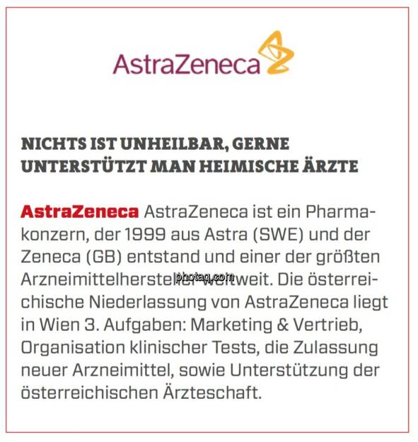 AstraZeneca - Nichts ist unheilbar, gerne unterstützt man heimische Ärzte: AstraZeneca ist ein Pharmakonzern, der 1999 aus Astra (SWE) und der Zeneca (GB) entstand und einer der größten Arzneimittelhersteller weltweit. Die österreichische Niederlassung von AstraZeneca liegt in Wien 3. Aufgaben: Marketing & Vertrieb, Organisation klinischer Tests, die Zulassung neuer Arzneimittel, sowie Unterstützung der österreichischen Ärzteschaft. (24.03.2020) 