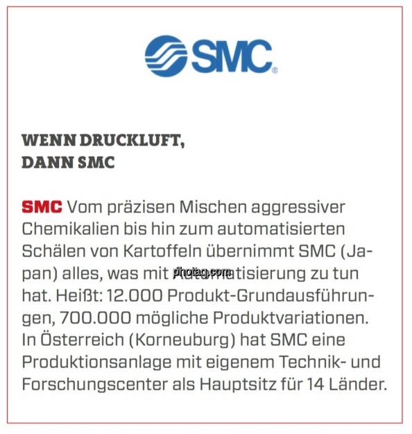 SMC - Wenn Druckluft, dann SMC: Vom präzisen Mischen aggressiver Chemikalien bis hin zum automatisierten Schälen von Kartoffeln übernimmt SMC (Japan) alles, was mit Automatisierung zu tun hat. Heißt: 12.000 Produkt-Grundausführungen, 700.000 mögliche Produktvariationen. In Österreich (Korneuburg) hat SMC eine Produktionsanlage mit eigenem Technik- und Forschungscenter als Hauptsitz für 14 Länder. (24.03.2020) 