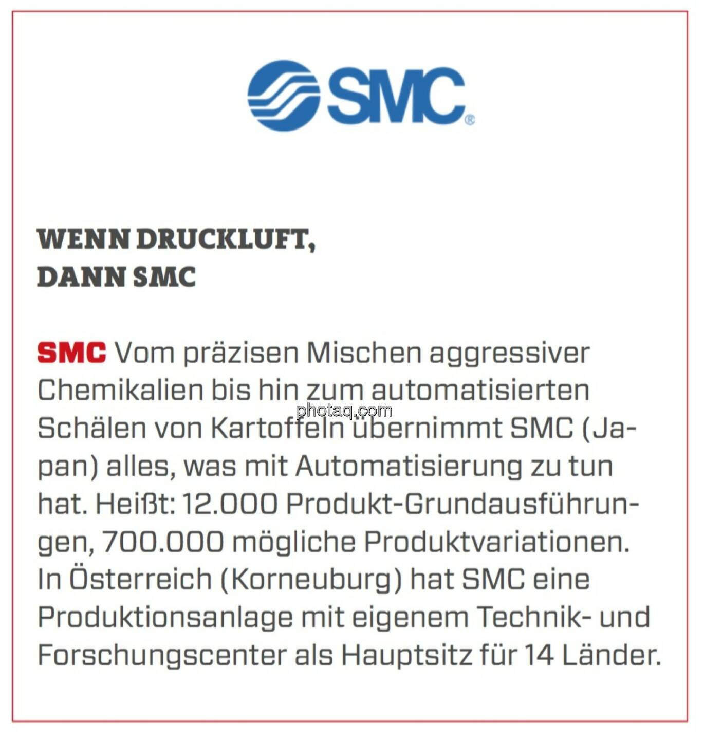 SMC - Wenn Druckluft, dann SMC: Vom präzisen Mischen aggressiver Chemikalien bis hin zum automatisierten Schälen von Kartoffeln übernimmt SMC (Japan) alles, was mit Automatisierung zu tun hat. Heißt: 12.000 Produkt-Grundausführungen, 700.000 mögliche Produktvariationen. In Österreich (Korneuburg) hat SMC eine Produktionsanlage mit eigenem Technik- und Forschungscenter als Hauptsitz für 14 Länder.