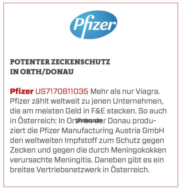 Pfizer - Potenter Zeckenschutz in Orth/Donau: Mehr als nur Viagra. Pfizer zählt weltweit zu jenen Unternehmen, die am meisten Geld in F&E stecken. So auch in Österreich: In Orth an der Donau produziert die Pfizer Manufacturing Austria GmbH den weltweiten Impfstoff zum Schutz gegen Zecken und gegen die durch Meningokokken verursachte Meningitis. Daneben gibt es ein breites Vertriebsnetzwerk in Österreich. (24.03.2020) 