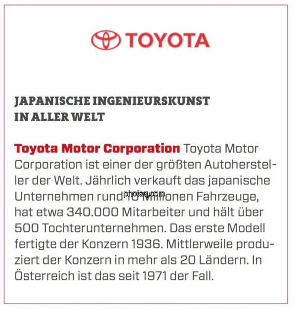 Toyota Motor Corporation - Japanische Ingenieurskunst in aller Welt: Toyota Motor Corporation ist einer der größten Autohersteller der Welt. Jährlich verkauft das japanische Unternehmen rund 10 Millionen Fahrzeuge, hat etwa 340.000 Mitarbeiter und hält über 500 Tochterunternehmen. Das erste Modell fertigte der Konzern 1936. Mittlerweile produziert der Konzern in mehr als 20 Ländern. In Österreich ist das seit 1971 der Fall. (24.03.2020) 