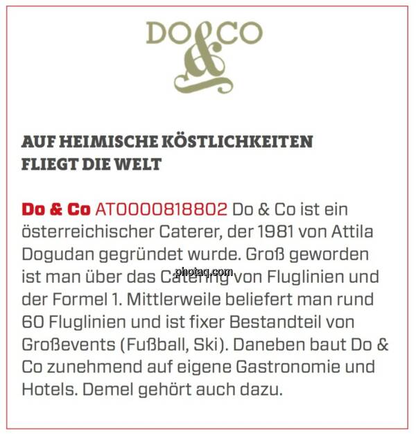 Do & Co - Auf heimische Köstlichkeiten fliegt die Welt: Do & Co ist ein österreichischer Caterer, der 1981 von Attila Dogudan gegründet wurde. Groß geworden ist man über das Catering von Fluglinien und der Formel 1. Mittlerweile beliefert man rund 60 Fluglinien und ist fixer Bestandteil von Großevents (Fußball, Ski). Daneben baut Do & Co zunehmend auf eigene Gastronomie und Hotels. Demel gehört auch dazu. (24.03.2020) 