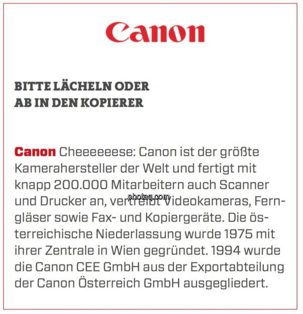 Canon - Bitte lächeln oder ab in den Kopierer: Cheeeeeese: Canon ist der größte Kamerahersteller der Welt und fertigt mit knapp 200.000 Mitarbeitern auch Scanner und Drucker an, vertreibt Videokameras, Ferngläser sowie Fax- und Kopiergeräte. Die österreichische Niederlassung wurde 1975 mit ihrer Zentrale in Wien gegründet. 1994 wurde die Canon CEE GmbH aus der Exportabteilung der Canon Österreich GmbH ausgegliedert.  (24.03.2020) 