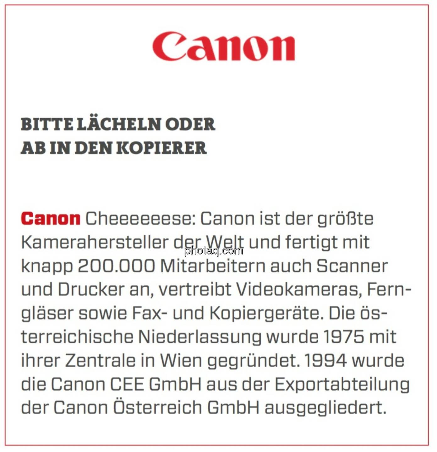 Canon - Bitte lächeln oder ab in den Kopierer: Cheeeeeese: Canon ist der größte Kamerahersteller der Welt und fertigt mit knapp 200.000 Mitarbeitern auch Scanner und Drucker an, vertreibt Videokameras, Ferngläser sowie Fax- und Kopiergeräte. Die österreichische Niederlassung wurde 1975 mit ihrer Zentrale in Wien gegründet. 1994 wurde die Canon CEE GmbH aus der Exportabteilung der Canon Österreich GmbH ausgegliedert. 