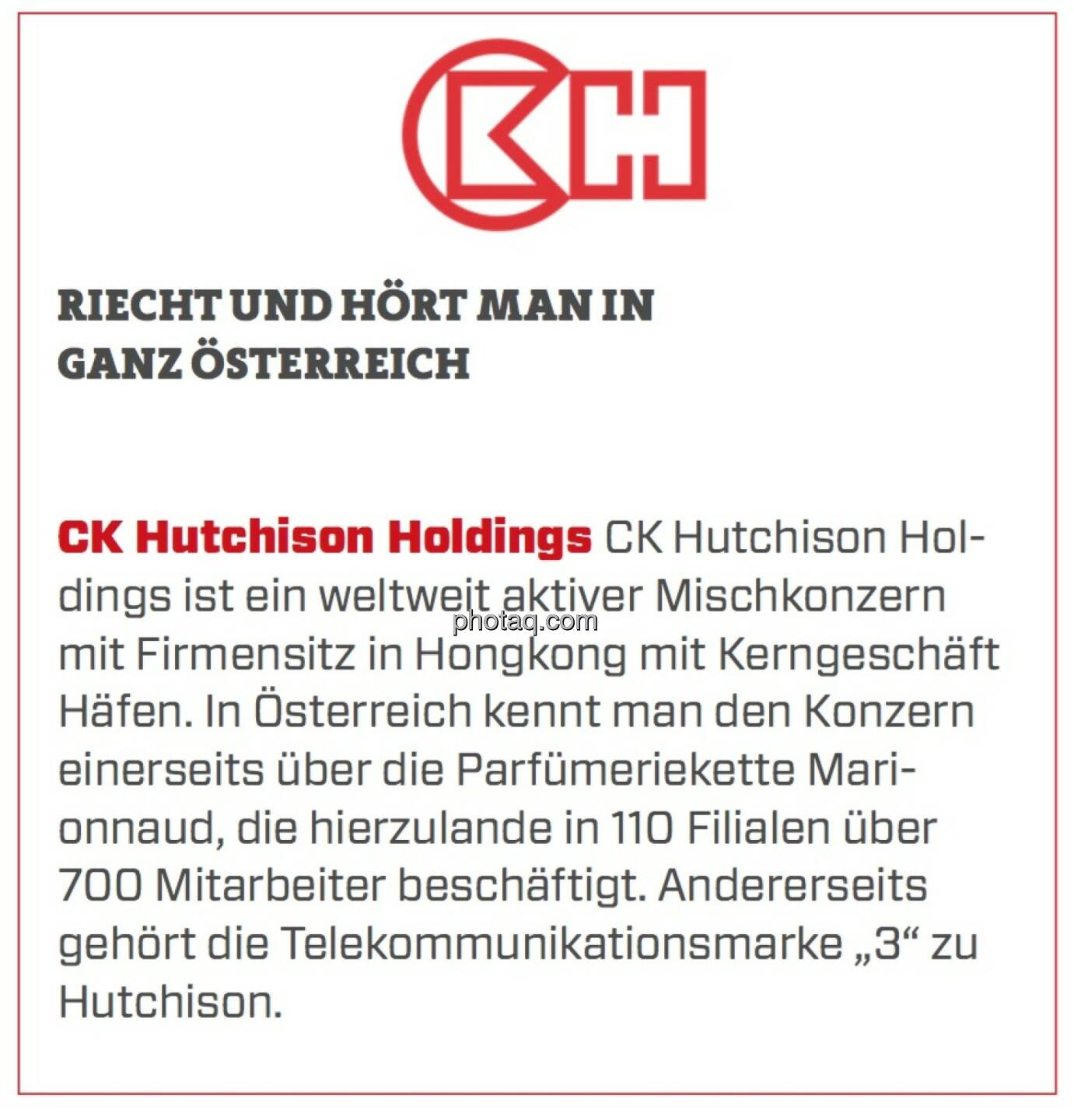 CK Hutchison Holdings - Riecht und hört man in ganz Österreich: CK Hutchison Holdings ist ein weltweit aktiver Mischkonzern mit Firmensitz in Hongkong mit Kerngeschäft Häfen. In Österreich kennt man den Konzern einerseits über die Parfümeriekette Marionnaud, die hierzulande in 110 Filialen über 700 Mitarbeiter beschäftigt. Andererseits gehört die Telekommunikationsmarke „3“ zu Hutchison. 