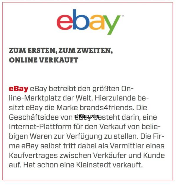 eBay - Zum Ersten, zum Zweiten, online verkauft: eBay betreibt den größten Online-Marktplatz der Welt. Hierzulande besitzt eBay die Marke brands4friends. Die Geschäftsidee von eBay besteht darin, eine Internet-Plattform für den Verkauf von beliebigen Waren zur Verfügung zu stellen. Die Firma eBay selbst tritt dabei als Vermittler eines Kaufvertrages zwischen Verkäufer und Kunde auf. Hat schon eine Kleinstadt verkauft.  (24.03.2020) 