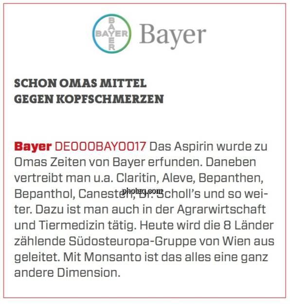 Bayer - Schon Omas Mittel gegen Kopfschmerzen: Das Aspirin wurde zu Omas Zeiten von Bayer erfunden. Daneben vertreibt man u.a. Claritin, Aleve, Bepanthen, Bepanthol, Canesten, Dr. Scholl’s und so weiter. Dazu ist man auch in der Agrarwirtschaft und Tiermedizin tätig. Heute wird die 8 Länder zählende Südosteuropa-Gruppe von Wien aus geleitet. Mit Monsanto ist das alles eine ganz andere Dimension.  (24.03.2020) 
