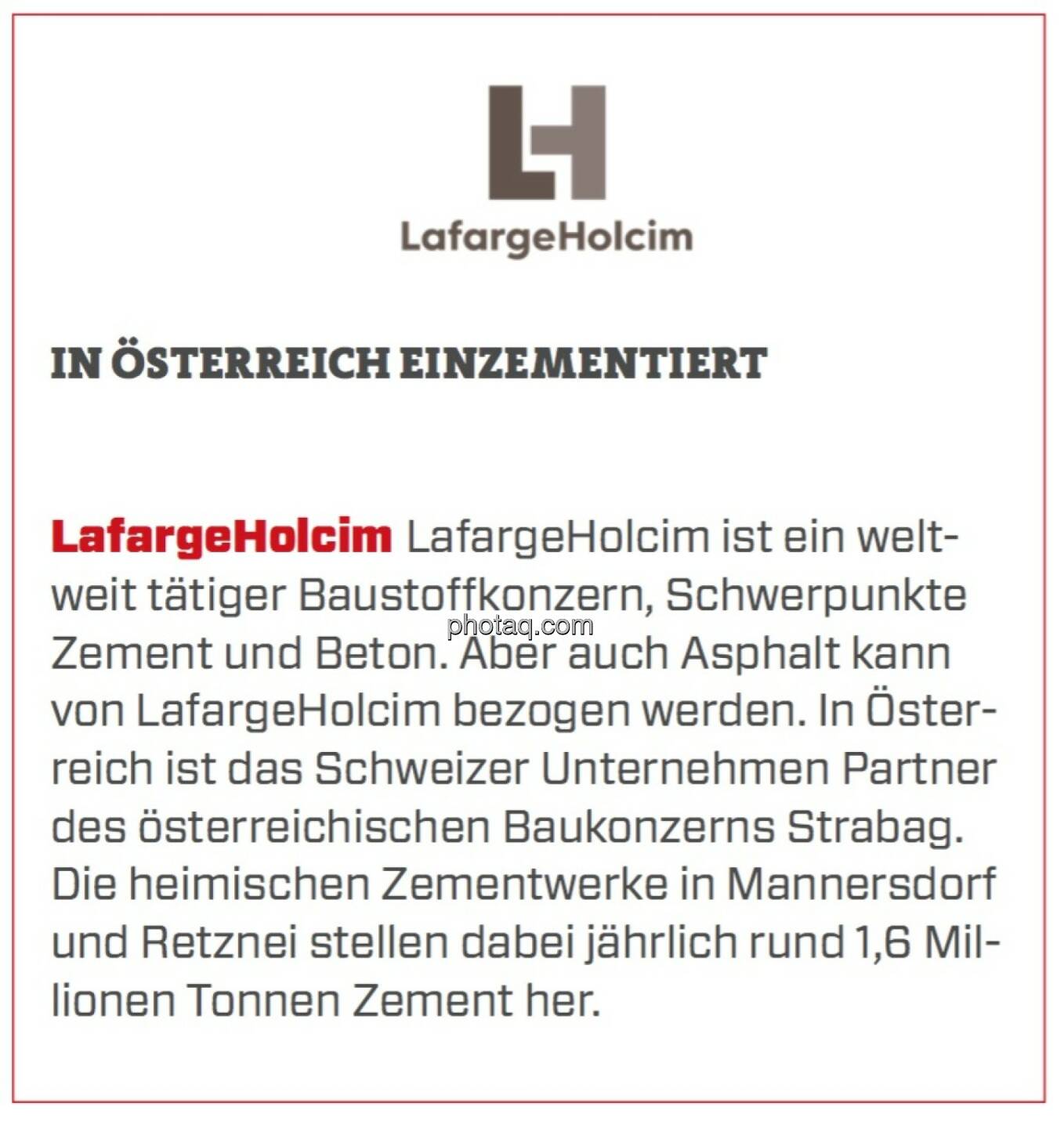 LafargeHolcim - In Österreich einzementiert: LafargeHolcim ist ein weltweit tätiger Baustoffkonzern, Schwerpunkte Zement und Beton. Aber auch Asphalt kann von LafargeHolcim bezogen werden. In Österreich ist das Schweizer Unternehmen Partner des österreichischen Baukonzerns Strabag. Die heimischen Zementwerke in Mannersdorf und Retznei stellen dabei jährlich rund 1,6 Millionen Tonnen Zement her. 
