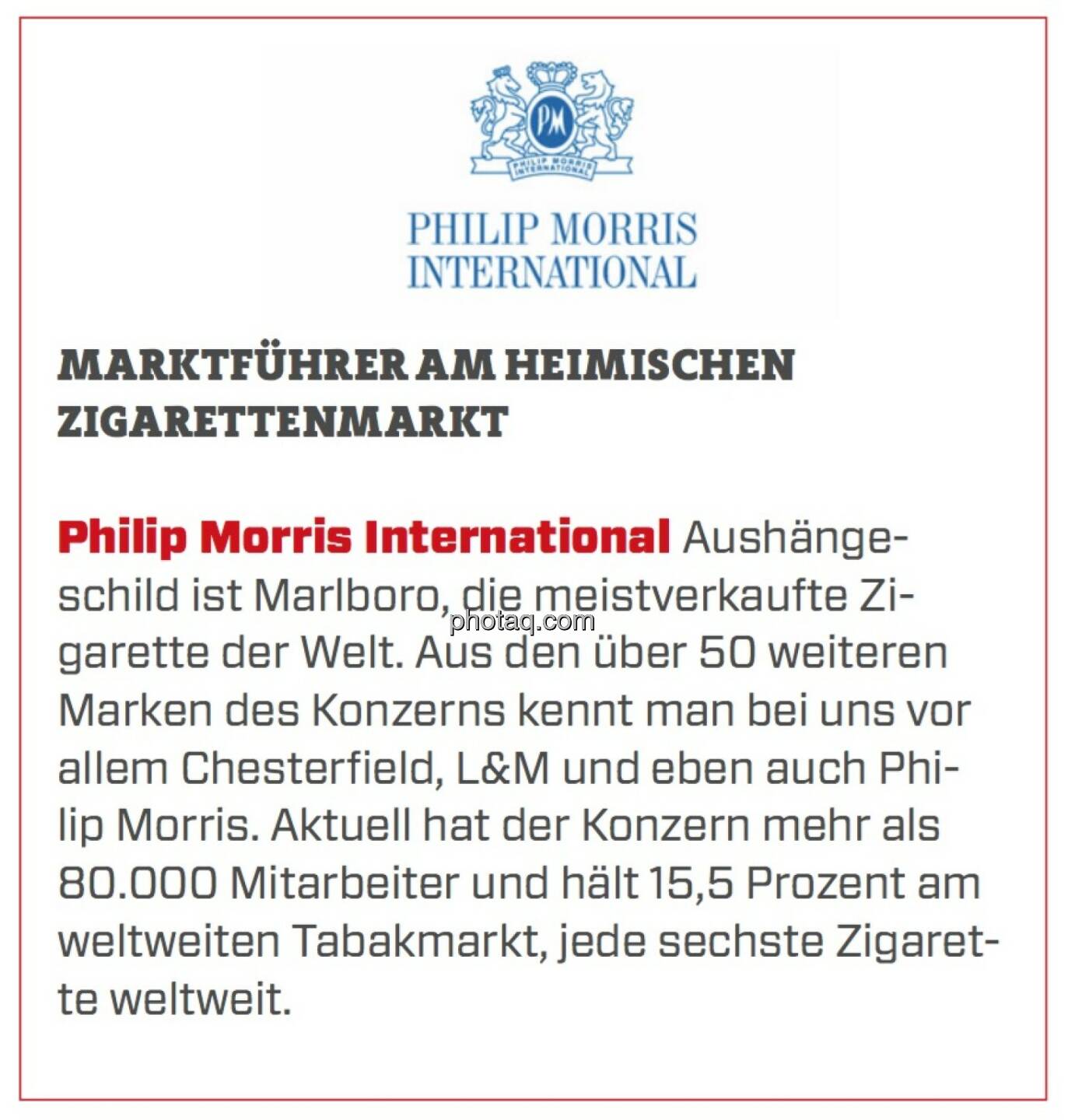 Philip Morris International - Marktführer am heimischen Zigarettenmarkt: Aushängeschild ist Marlboro, die meistverkaufte Zigarette der Welt. Aus den über 50 weiteren Marken des Konzerns kennt man bei uns vor allem Chesterfield, L&M und eben auch Philip Morris. Aktuell hat der Konzern mehr als 80.000 Mitarbeiter und hält 15,5 Prozent am weltweiten Tabakmarkt, jede sechste Zigarette weltweit.