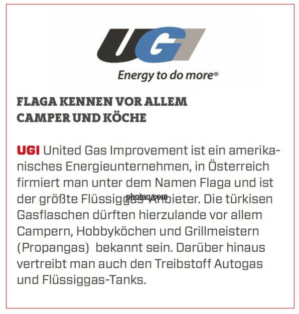 UGI - Flaga kennen vor allem Camper und Köche: UGI United Gas Improvement ist ein amerikanisches Energieunternehmen, in Österreich firmiert man unter dem Namen Flaga und ist der größte Flüssiggas-Anbieter. Die türkisen Gasflaschen dürften hierzulande vor allem Campern, Hobbyköchen und Grillmeistern (Propangas)  bekannt sein. Darüber hinaus vertreibt man auch den Treibstoff Autogas und Flüssiggas-Tanks. (24.03.2020) 