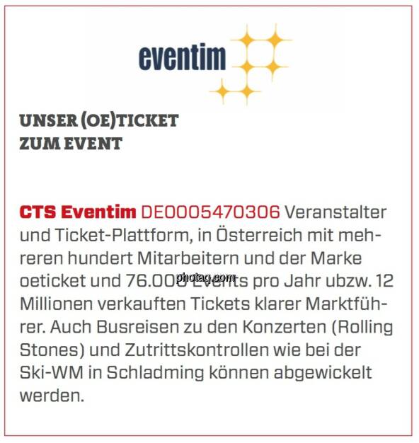 CTS Eventim - Unser (Oe)Ticket zum Event: Veranstalter und Ticket-Plattform, in Österreich mit mehreren hundert Mitarbeitern und der Marke oeticket und 76.000 Events pro Jahr ubzw. 12 Millionen verkauften Tickets klarer Marktführer. Auch Busreisen zu den Konzerten (Rolling Stones) und Zutrittskontrollen wie bei der Ski-WM in Schladming können abgewickelt werden. (24.03.2020) 