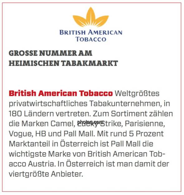 British American Tobacco - Große Nummer am heimischen Tabakmarkt: Weltgrößtes privatwirtschaftliches Tabakunternehmen, in 180 Ländern vertreten. Zum Sortiment zählen die Marken Camel, Lucky Strike, Parisienne, Vogue, HB und Pall Mall. Mit rund 5 Prozent Marktanteil in Österreich ist Pall Mall die wichtigste Marke von British American Tobacco Austria. In Österreich ist man damit der viertgrößte Anbieter.  (24.03.2020) 