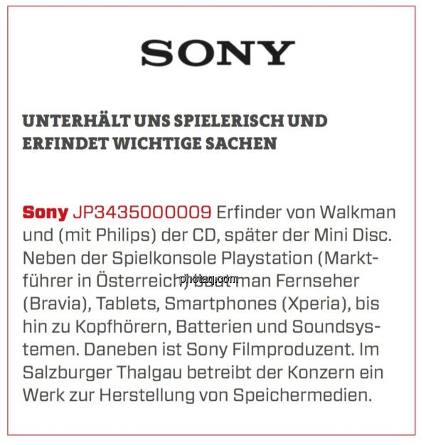 Sony - Unterhält uns spielerisch und erfindet wichtige Sachen: Erfinder von Walkman und (mit Philips) der CD, später der Mini Disc. Neben der Spielkonsole Playstation (Marktführer in Österreich) baut man Fernseher (Bravia), Tablets, Smartphones (Xperia), bis hin zu Kopfhörern, Batterien und Soundsystemen. Daneben ist Sony Filmproduzent. Im Salzburger Thalgau betreibt der Konzern ein Werk zur Herstellung von Speichermedien. (24.03.2020) 