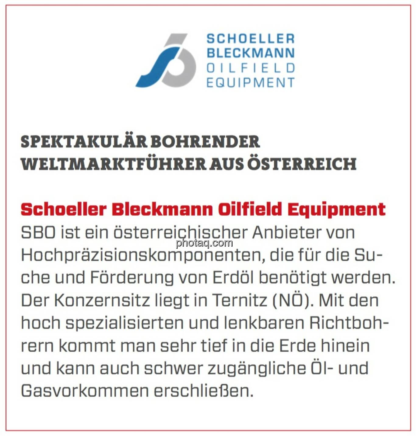 Schoeller Bleckmann Oilfield Equipment - Spektakulär bohrender Weltmarktführer aus Österreich: SBO ist ein österreichischer Anbieter von Hochpräzisionskomponenten, die für die Suche und Förderung von Erdöl benötigt werden. Der Konzernsitz liegt in Ternitz (NÖ). Mit den hoch spezialisierten und lenkbaren Richtbohrern kommt man sehr tief in die Erde hinein und kann auch schwer zugängliche Öl- und Gasvorkommen erschließen.