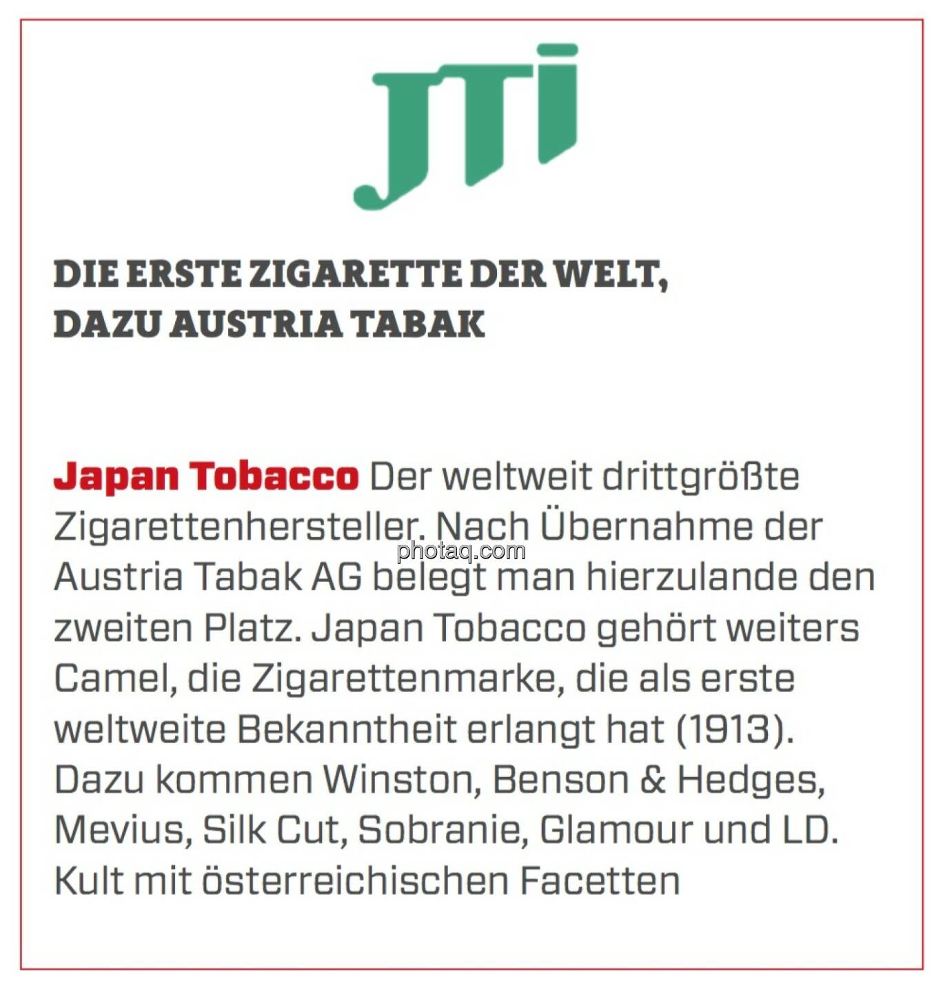Japan Tobacco - Die erste Zigarette der Welt, dazu Austria Tabak: Der weltweit drittgrößte Zigarettenhersteller. Nach Übernahme der Austria Tabak AG belegt man hierzulande den zweiten Platz. Japan Tobacco gehört weiters Camel, die Zigarettenmarke, die als erste weltweite Bekanntheit erlangt hat (1913). Dazu kommen Winston, Benson & Hedges, Mevius, Silk Cut, Sobranie, Glamour und LD. Kult mit österreichischen Facetten.