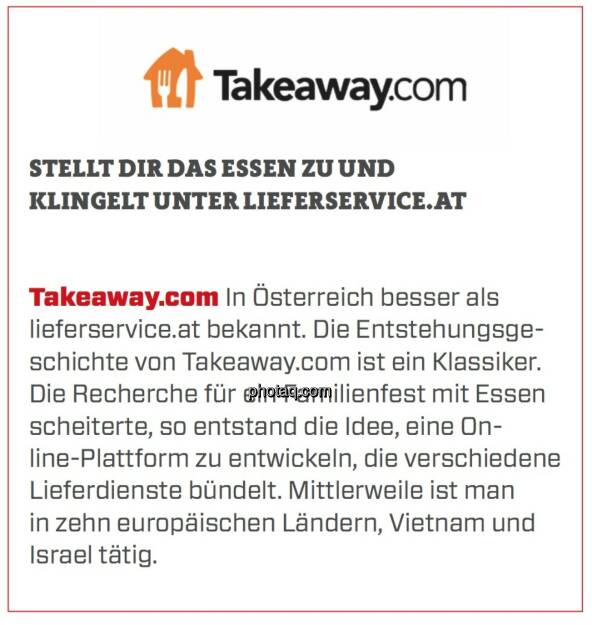 Takeaway.com - Stellt Dir das Essen zu und klingelt unter lieferservice.at: In Österreich besser als lieferservice.at bekannt. Die Entstehungsgeschichte von Takeaway.com ist ein Klassiker. Die Recherche für ein Familienfest mit Essen scheiterte, so entstand die Idee, eine Online-Plattform zu entwickeln, die verschiedene Lieferdienste bündelt. Mittlerweile ist man in zehn europäischen Ländern, Vietnam und Israel tätig. (24.03.2020) 