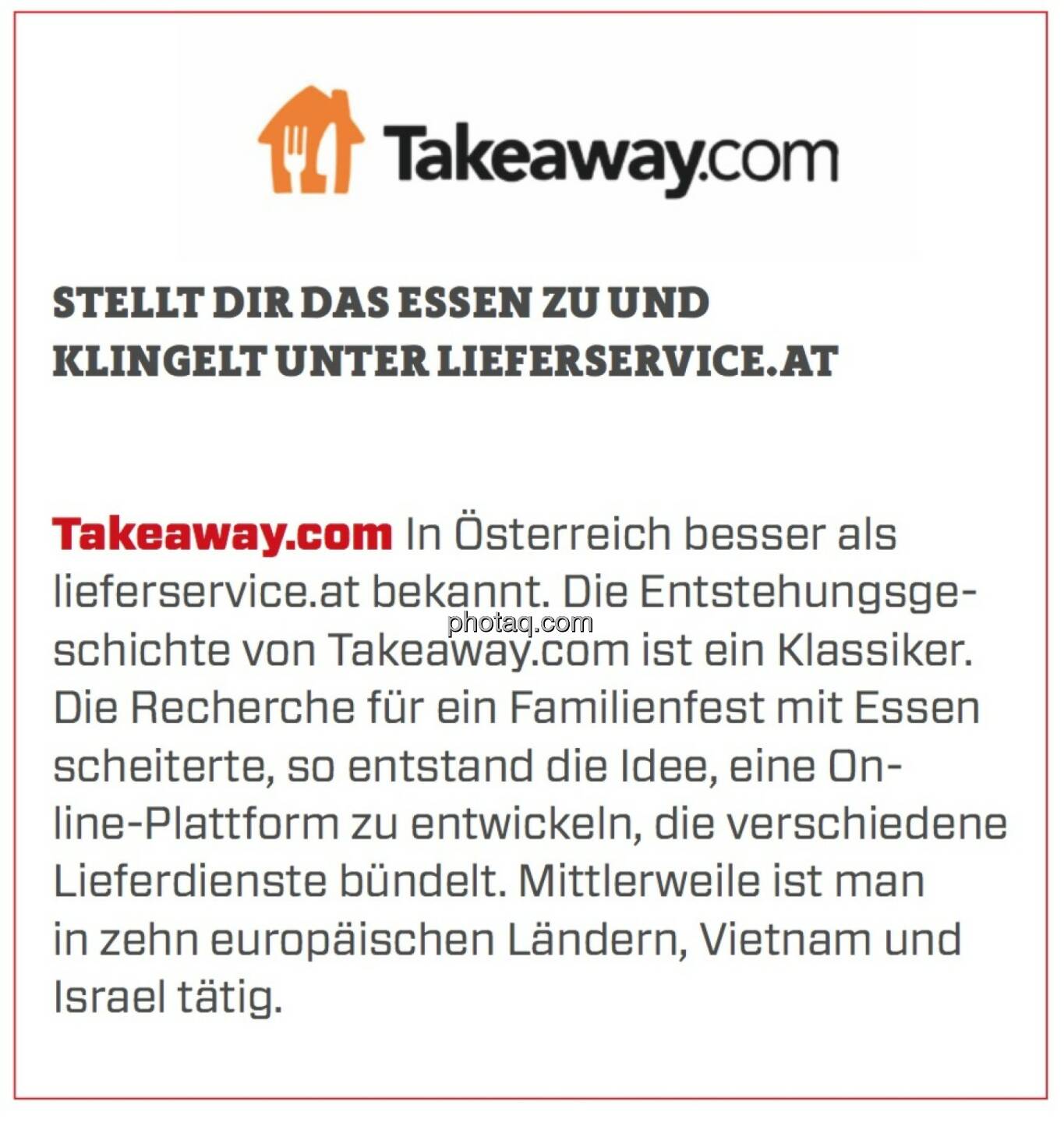 Takeaway.com - Stellt Dir das Essen zu und klingelt unter lieferservice.at: In Österreich besser als lieferservice.at bekannt. Die Entstehungsgeschichte von Takeaway.com ist ein Klassiker. Die Recherche für ein Familienfest mit Essen scheiterte, so entstand die Idee, eine Online-Plattform zu entwickeln, die verschiedene Lieferdienste bündelt. Mittlerweile ist man in zehn europäischen Ländern, Vietnam und Israel tätig.