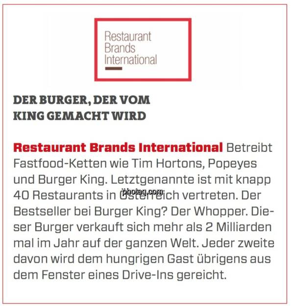 Restaurant Brands International - Der Burger, der vom King gemacht wird: Betreibt Fastfood-Ketten wie Tim Hortons, Popeyes und Burger King. Letztgenannte ist mit knapp 40 Restaurants in Österreich vertreten. Der Bestseller bei Burger King? Der Whopper. Dieser Burger verkauft sich mehr als 2 Milliarden mal im Jahr auf der ganzen Welt. Jeder zweite davon wird dem hungrigen Gast übrigens aus dem Fenster eines Drive-Ins gereicht.  (24.03.2020) 