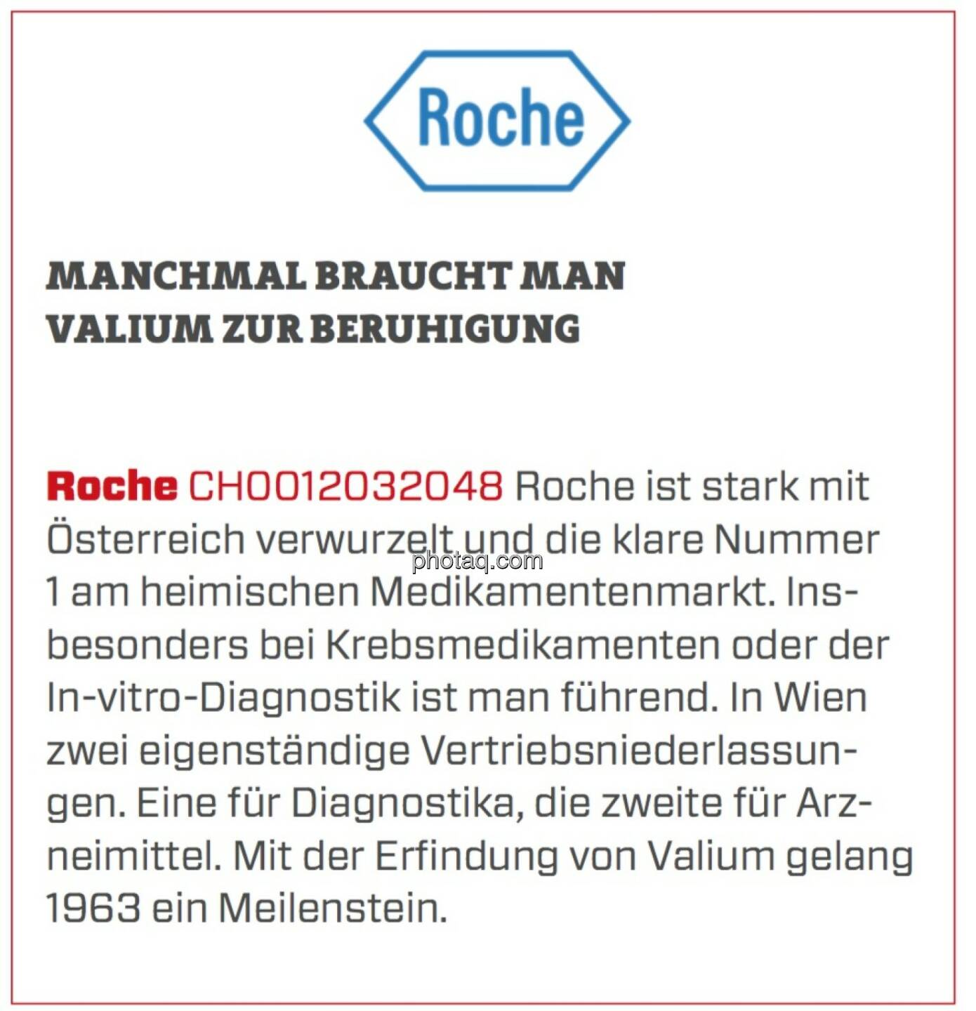 Roche - Manchmal braucht man Valium zur Beruhigung: Roche ist stark mit Österreich verwurzelt und die klare Nummer 1 am heimischen Medikamentenmarkt. Insbesonders bei Krebsmedikamenten oder der In-vitro-Diagnostik ist man führend. In Wien zwei eigenständige Vertriebsniederlassungen. Eine für Diagnostika, die zweite für Arzneimittel. Mit der Erfindung von Valium gelang 1963 ein Meilenstein.