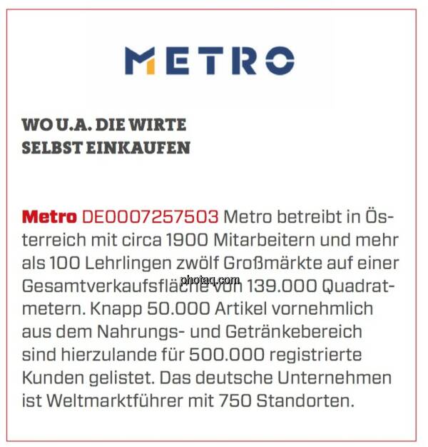 Metro - Wo u.a. die Wirte selbst einkaufen: Metro betreibt in Österreich mit circa 1900 Mitarbeitern und mehr als 100 Lehrlingen zwölf Großmärkte auf einer Gesamtverkaufsfläche von 139.000 Quadratmetern. Knapp 50.000 Artikel vornehmlich aus dem Nahrungs- und Getränkebereich sind hierzulande für 500.000 registrierte Kunden gelistet. Das deutsche Unternehmen ist Weltmarktführer mit 750 Standorten. (24.03.2020) 