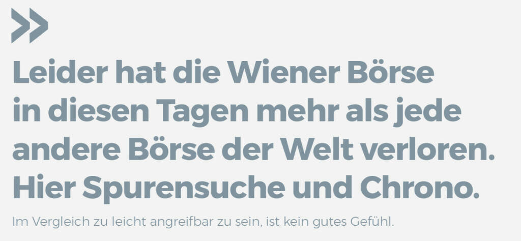 Leider hat die Wiener Börse in diesen Tagen mehr als jede andere Börse der Welt verloren. Hier Spurensuche und Chrono.
Im Vergleich zu leicht angreifbar zu sein, ist kein gutes Gefühl. (21.04.2020) 