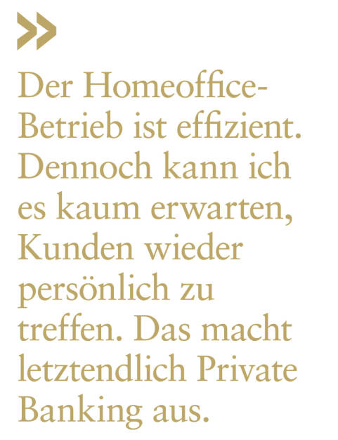 Der Homeoffice-Betrieb ist effizient. Dennoch kann ich es kaum erwarten, Kunden wieder persönlich zu treffen. Das macht letztendlich Private Banking aus.
Stefan Neubauer, Vorstand Kathrein Bank (21.04.2020) 