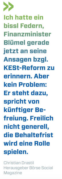 Ich hatte ein bissl Federn, Finanzminister Blümel gerade jetzt an seine Ansagen bzgl. KESt-Reform zu erinnern. Aber kein Problem: Er steht dazu, spricht von künftiger Befreiung. Freilich nicht generell, die Behaltefrist wird eine Rolle spielen.
Christian Drastil, Herausgeber Börse Social Magazine  (17.05.2020) 