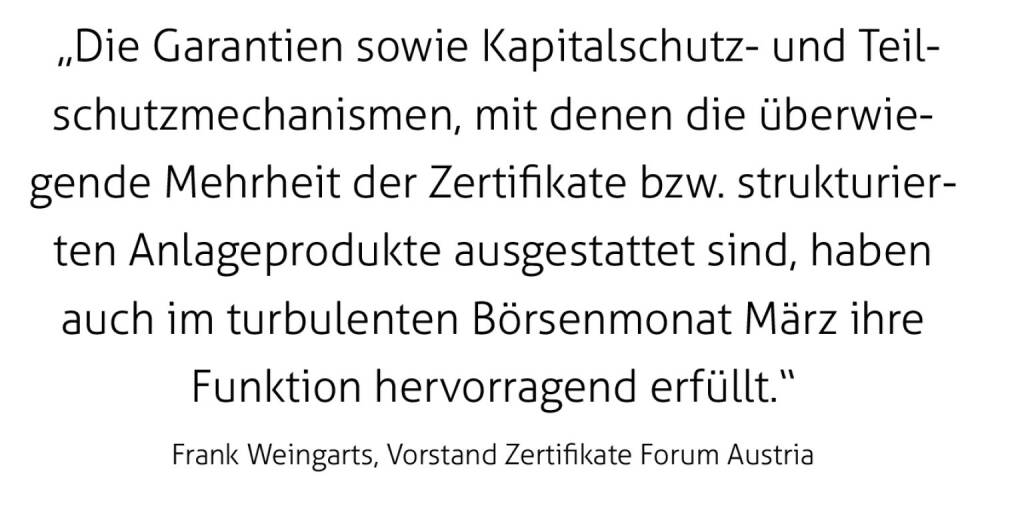  „Die Garantien sowie Kapitalschutz- und Teilschutzmechanismen, mit denen die überwiegende Mehrheit der Zertifikate bzw. strukturierten Anlageprodukte ausgestattet sind, haben auch im turbulenten Börsenmonat März ihre Funktion hervorragend erfüllt.“
Frank Weingarts, Vorstand Zertifikate Forum Austria (17.05.2020) 