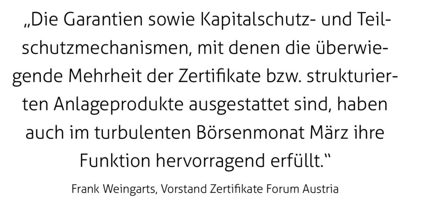  „Die Garantien sowie Kapitalschutz- und Teilschutzmechanismen, mit denen die überwiegende Mehrheit der Zertifikate bzw. strukturierten Anlageprodukte ausgestattet sind, haben auch im turbulenten Börsenmonat März ihre Funktion hervorragend erfüllt.“
Frank Weingarts, Vorstand Zertifikate Forum Austria