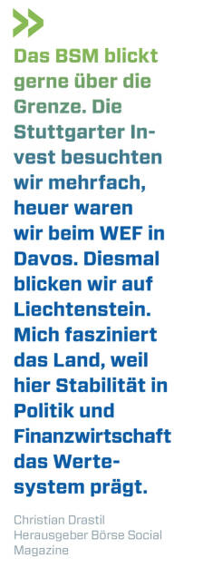 Das BSM blickt gerne über die Grenze. Die Stuttgarter Invest besuchten wir mehrfach, heuer waren wir beim WEF in Davos. Diesmal blicken wir auf Liechtenstein. Mich fasziniert das Land, weil hier Stabilität in Politik und Finanzwirtschaft das Werte-system prägt. 
Christian Drastil, Herausgeber Börse Social Magazine  (13.07.2020) 