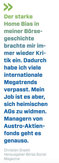 Der starke Home Bias in meiner Börse­geschichte brachte mir immer wieder Kritik ein. Dadurch habe ich viele internationale Megatrends verpasst. Mein Job ist es aber, sich heimischen AGs zu widmen. Managern von Austro-Aktienfonds geht es genauso.
Christian Drastil, Herausgeber Börse Social Magazine  (23.08.2020) 