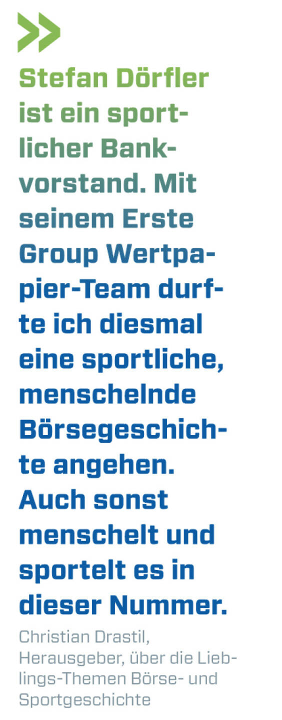 Stefan D&ouml;rfler ist ein sportlicher Bankvorstand. Mit seinem Erste Group Wertpapier-Team durfte ich diesmal eine sportliche, menschelnde B&ouml;rsegeschichte angehen. Auch sonst menschelt und sportelt es in dieser Nummer. 
Christian Drastil, Herausgeber, &uuml;ber die Lieblings-Themen B&ouml;rse- und Sportgeschichte
