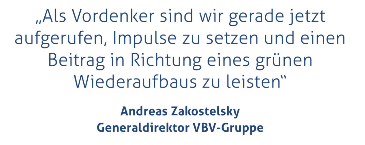 „Als Vordenker sind wir gerade jetzt aufgerufen, Impulse zu setzen und einen Beitrag in Richtung eines grünen Wiederaufbaus zu leisten“
Andreas Zakostelsky, Generaldirektor VBV-Gruppe
