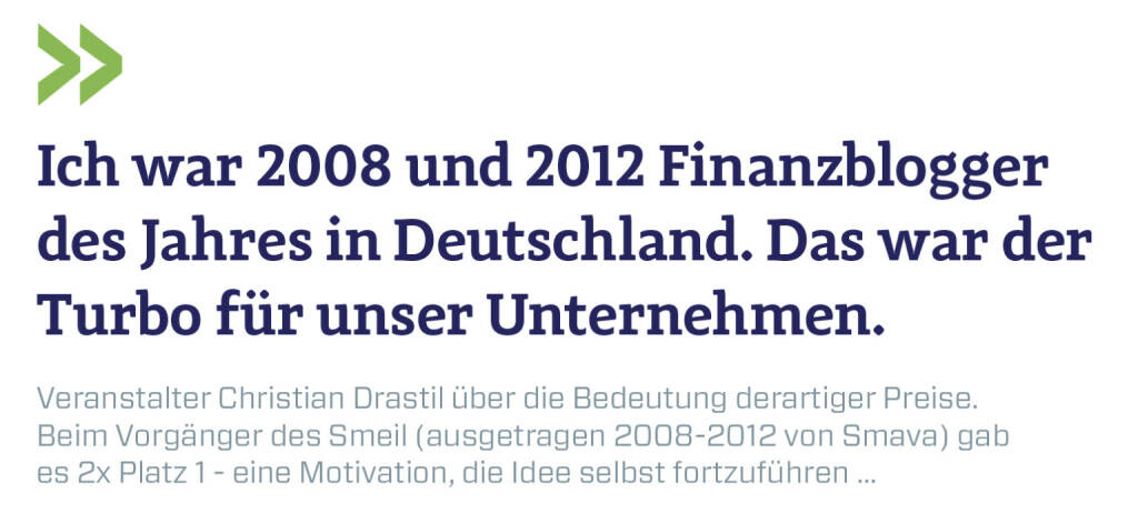 Ich war 2008 und 2012 Finanzblogger des Jahres in Deutschland. Das war der Turbo für unser Unternehmen.
Veranstalter Christian Drastil über die Bedeutung derartiger Preise. Beim Vorgänger des Smeil (ausgetragen 2008-2012 von Smava) gab es 2x Platz 1 - eine Motivation, die Idee selbst fortzuführen ... (29.10.2020) 