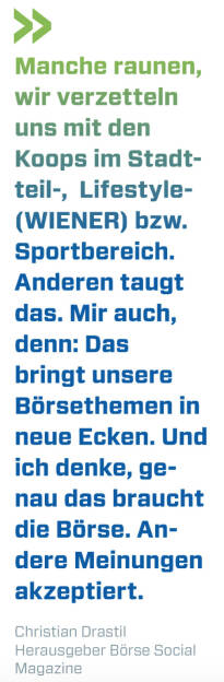 Manche raunen, wir verzetteln uns mit den Koops im Stadtteil-,  Lifestyle- (WIENER) bzw. Sportbereich. Anderen taugt das. Mir auch, denn: Das bringt unsere Börsethemen in neue Ecken. Und ich denke, genau das braucht die Börse. Andere Meinungen akzeptiert.
Christian Drastil, Herausgeber Börse Social Magazine  (15.11.2020) 