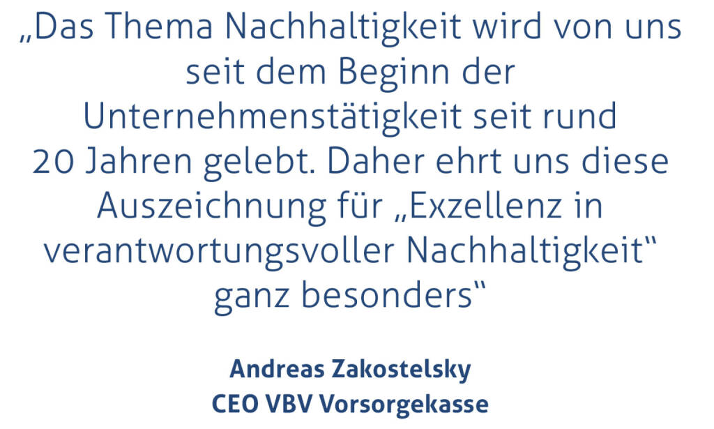 „Das Thema Nachhaltigkeit wird von uns seit dem Beginn der Unternehmenstätigkeit seit rund 20 Jahren gelebt. Daher ehrt uns diese Auszeichnung für „Exzellenz in verantwortungsvoller Nachhaltigkeit“ ganz besonders“
Andreas Zakostelsky, CEO VBV Vorsorgekasse
 (15.11.2020) 