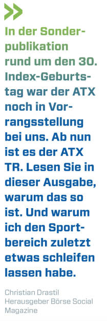 In der Sonderpublikation rund um den 30. Index-Geburtstag war der ATX noch in Vorrangsstellung bei uns. Ab nun ist es der ATX TR. Lesen Sie in dieser Ausgabe, warum das so ist. Und warum ich den Sportbereich zuletzt etwas schleifen lassen habe.
Christian Drastil, Herausgeber Börse Social Magazine  (01.02.2021) 