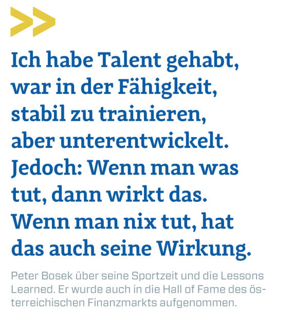 Ich habe Talent gehabt, war in der Fähigkeit, stabil zu trainieren, aber unterentwickelt. Jedoch: Wenn man was tut, dann wirkt das. Wenn man nix tut, hat das auch seine Wirkung.
Peter Bosek über seine Sportzeit und die Lessons Learned. Er wurde auch in die Hall of Fame des österreichischen Finanzmarkts aufgenommen. (22.02.2021) 