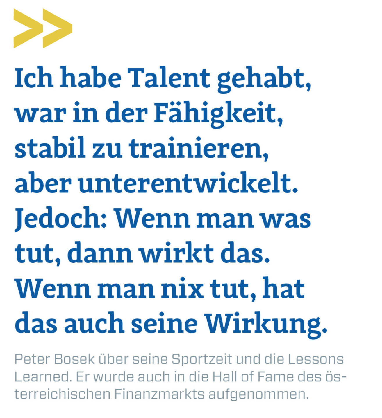 Ich habe Talent gehabt, war in der Fähigkeit, stabil zu trainieren, aber unterentwickelt. Jedoch: Wenn man was tut, dann wirkt das. Wenn man nix tut, hat das auch seine Wirkung.
Peter Bosek über seine Sportzeit und die Lessons Learned. Er wurde auch in die Hall of Fame des österreichischen Finanzmarkts aufgenommen.