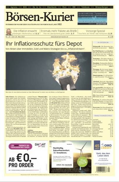 Börsen-Kurier 20.5.2021:  www.boersen-kurier.at
- Ihr Inflationsschutz fürs Depot Von Aktien über Immobilien, Gold und Makro-Strategien bis zu „Inflationslinkern“.
- Die Inflation erwacht 
- Erstmals mehr Pakete als Briefe Post mit überraschend guten Zahlen
- Edelmetalle. Die Deutschen horten Gold wie nie zuvor. 
- Der Wall Streeter. Laut Jens Korte hofft die Fed anscheinend, dass die Inflation nur eine vorübergehende Erscheinung ist
- Tourismus. TUI-Aktie bleibt etwas für Abenteuerlustige
- Eisenbahn. Nordamerikas Railway- Gesellschaften im Fokus der Investoren
- Warnung. Bei der neuen Anlageform SPACs sollten vor allem Klein- anlager vorsichtig sein
- Quantensprung. A1 will noch heuer „halb Österreich“ 5G anbieten.
- Abschied. Nach drei Jahrzehnten übergibt CEO Johann Marihart das Agrana-Zepter
- Live aus den HVs. Sowohl jene von der BKS als auch die der Oberbank waren wieder vom Streit mit der UniCredit geprägt.
- IVA. Unsere Schwerpunktfragen zu RBI 
- Insolvenz. So schützen Finanzberater ihre Kunden vor einer unverschuldeten Zahlungsunfähigkeit.
-  Euroraum. Der Einzelhandelsabsatz stieg zuletzt wieder stark an.


www.boersen-kurier.at
Vorsorge Spezial InsurTechs als Partner statt Konkurrenz. S. 21 (20.05.2021) 