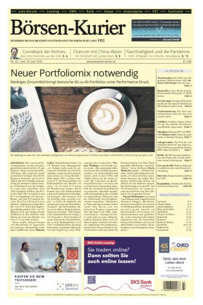 Börsen-Kurier Nr. 23, 10.6.2021:  http://www.boersen-kurier.at
- Neuer Portfoliomix notwendig: Niedriges Zinsumfeld bringt klassische 60-zu-40-Portfolios unter Performance-Druck.
- Comeback der Airlines Jens Korte berichtet aus den USA
- Chancen mit China-Aktien Die Wirtschaft des Landes blüht
- Nachhaltigkeit und die Pandemie 2020: Erfolgsjahr für ethische Veranlagung
- Wochenschau. Den Jubel um eine geplante Mindeststeuer hält Andreas Unterberger für sehr naiv
- Homeoffice. Der Effekt könnte Deutschlands Wirtschaft 15 Mrd€ kosten
- Erweiterung. Vor allem Österreich macht sich für einen EU-Beitritt der Westbalkan-Länder stark
- Vorkrisenniveau. Die Aktie des Anlagenbauers Krones hat sich wieder erholt
- Zykliker. Darüber hinaus haben wir uns die globale Maschinenbau-Branche angeschaut
- Marathon. Die letzte HV von OMV- CEO Rainer Seele wurde zur nicht enden wollenden Sitzung
- Anlegerschutz. Der IVA hat den aktuellen Stand bei den Squeeze- Out-Verfahren gegen Bank Austria, BWT, Intercell und Co. 
- Kritik. Die HV der nun kombinierten ams-Osram AG war für Aktionäre wenig befriedigend
- Live aus der HV. Rath sei Dank gab es endlich wieder eine Präsenzveranstaltung
- Interview. Expansion im Lockdown bei VST
- Konjunktur. Strukturelle Schwächen in der Eurozone (09.06.2021) 