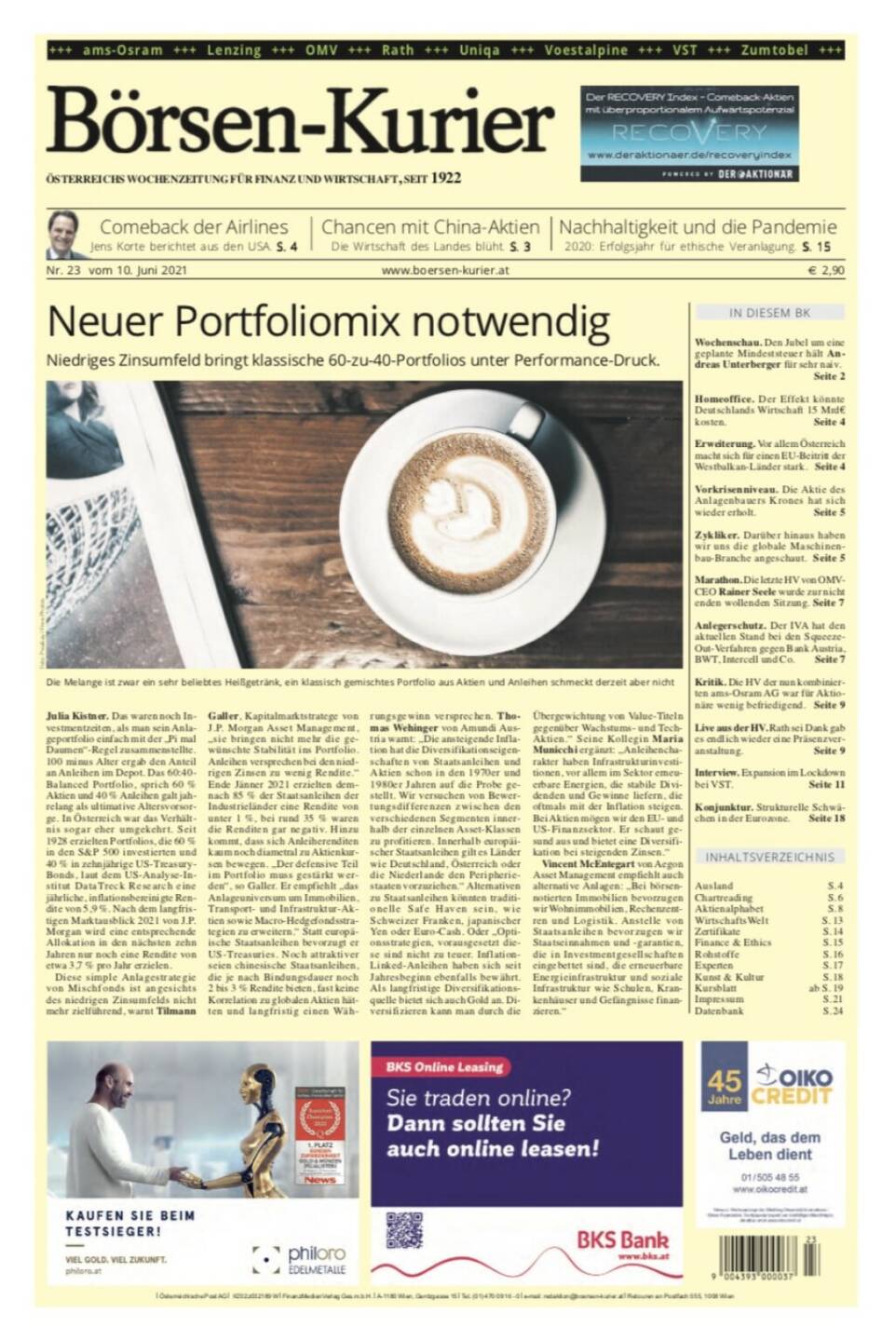 Börsen-Kurier Nr. 23, 10.6.2021:  http://www.boersen-kurier.at
- Neuer Portfoliomix notwendig: Niedriges Zinsumfeld bringt klassische 60-zu-40-Portfolios unter Performance-Druck.
- Comeback der Airlines Jens Korte berichtet aus den USA
- Chancen mit China-Aktien Die Wirtschaft des Landes blüht
- Nachhaltigkeit und die Pandemie 2020: Erfolgsjahr für ethische Veranlagung
- Wochenschau. Den Jubel um eine geplante Mindeststeuer hält Andreas Unterberger für sehr naiv
- Homeoffice. Der Effekt könnte Deutschlands Wirtschaft 15 Mrd€ kosten
- Erweiterung. Vor allem Österreich macht sich für einen EU-Beitritt der Westbalkan-Länder stark
- Vorkrisenniveau. Die Aktie des Anlagenbauers Krones hat sich wieder erholt
- Zykliker. Darüber hinaus haben wir uns die globale Maschinenbau-Branche angeschaut
- Marathon. Die letzte HV von OMV- CEO Rainer Seele wurde zur nicht enden wollenden Sitzung
- Anlegerschutz. Der IVA hat den aktuellen Stand bei den Squeeze- Out-Verfahren gegen Bank Austria, BWT, Intercell und Co. 
- Kritik. Die HV der nun kombinierten ams-Osram AG war für Aktionäre wenig befriedigend
- Live aus der HV. Rath sei Dank gab es endlich wieder eine Präsenzveranstaltung
- Interview. Expansion im Lockdown bei VST
- Konjunktur. Strukturelle Schwächen in der Eurozone