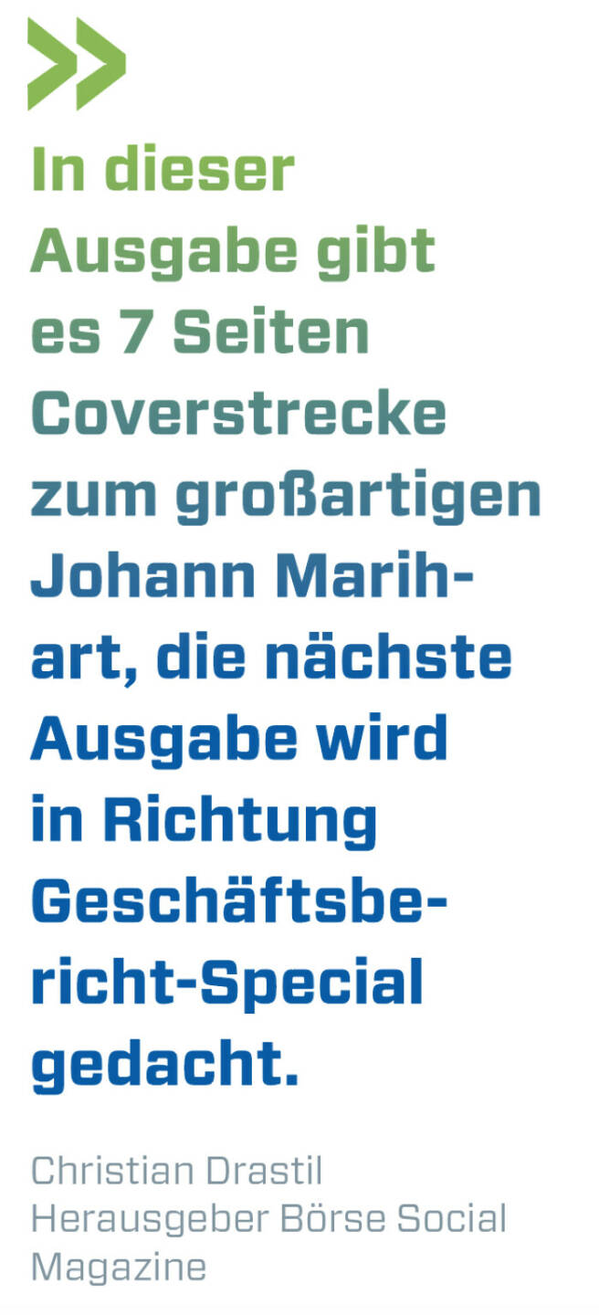 In dieser Ausgabe gibt es 7 Seiten Coverstrecke zum großartigen Johann Marihart, die nächste Ausgabe wird in Richtung Geschäftsbericht-Special gedacht.
Christian Drastil, Herausgeber Börse Social Magazine 