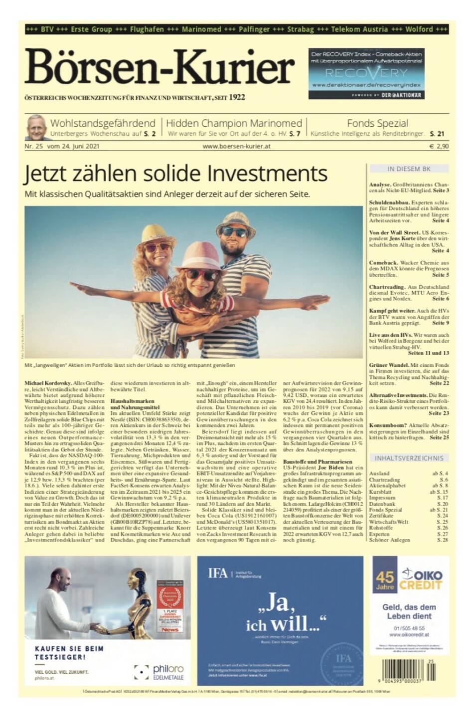 Börsen-Kurier Nr. 25, 24.6.2021:  http://www.boersen-kurier.at
- Jetzt zählen solide Investments - mit klassischen Qualitätsaktien sind Anleger derzeit auf der sicheren Seite
- Wohlstandsgefährdend Unterbergers Wochenschau
- Hidden Champion Marinomed Wir waren für Sie vor Ort auf der 4. o. HV. 
- Künstliche Intelligenz als Renditebringer. S. 21 
- Analyse. Großbritanniens Chancen als Nicht-EU-Mitglied.
- Schuldenabbau. Experten schlagen für Deutschland ein höheres Pensionsantrittsalter und längere Arbeitszeiten vor
- Von der Wall Street. US-Korres- pondent Jens Korte über den wirt- schaftlichen Alltag in den USA.
- Comeback. Wacker Chemie aus dem MDAX könnte die Prognosen übertreffen. 
- Chartreading. Aus Deutschland diesmal Evotec, MTU Aero Engines und Nordex. 
Kampf geht weiter. Auch die HVs der BTV waren von Angriffen der Bank Austria geprägt. Seite 9
Live aus den HVs. Wir waren auch bei Wolford in Bregenz und bei der virtuellen Strabag-HV.
Seiten 11 und 13
Grüner Wandel. Mit einem Fonds in Firmen investieren, die auf das Thema Recycling und Nachhaltig- keit setzen. Seite 22
Alternative Investments. Die Ren- dite-Risiko-Struktur eines Portfoli- os kann damit verbessert werden.
Seite 23
Konsumboom? Aktuelle Absatz- steigerungen im Einzelhandel sind kritisch zu hinterfragen. Seite 25