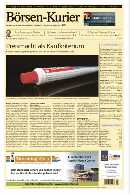 Börsen-Kurier Nr. 31, 5.8.2021:  http://www.boersen-kurier.at
- Preismacht als Kaufkriterium: Kosten weiterzugeben gewinnt bei der Aktienwahl an Bedeutung.
- Impfzwang vs. Delta, Jens Korte berichtet aus den USA
- Sicherer Hafen Anleihen? Einiges spricht derzeit dagegen
- 10 Seiten Wiener Börse
-  Vieles boomt akt ell nur aufgrund des Misstrauens gegenüber der Geldpolitik, meint Andreas Unterberger
- Im Fokus. Der Duftstoffhersteller Symrise gilt als heißer Aufstiegskandidat in den DAX
- Branchenblick. Wie es den Aktien der internationalen Hafenbetreiber jetzt geht.
- Halbjahreszahlen. Wir haben das Wichtigste der Präsentationen von Amag, ams Osram, Andritz, Erste Group, OMV, Palfinger, RBI und Verbund
- Online-Boom. Linz Textil verkauft viel über das Internet, war auf der HV zu erfahren
- Komplettanbieter. Zumtobel setzt laut HV auf Digitalisierung und Nachhaltigkeit
- Spießrutenlauf. Die außerordentliche HV der Eyemaxx AG verlief nicht wie erwartet
- Öffentlichkeitsscheu. Auf der HV zeigte es sich: Von der Stamag erfährt man nur das Notwendigste.
- Abkühlungstendenzen. Liegt der Zenit der wirtschaftlichen Erholung bereits hinter uns? 
- Analyse. Auch Prof. Howard Davies meint, dass man Notenbanker in die Schranken weisen sollte.
 (04.08.2021) 