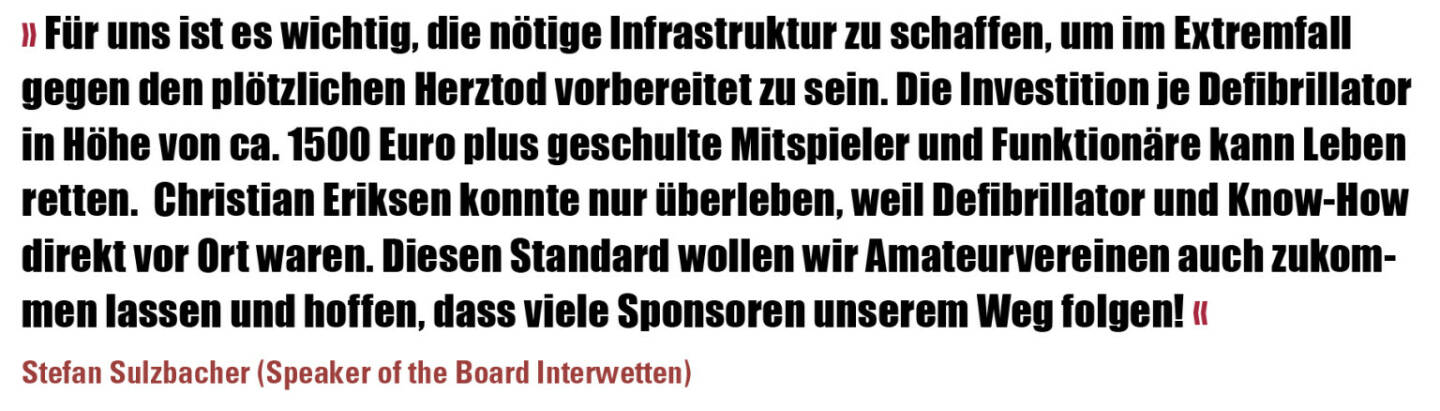 » Für uns ist es wichtig, die nötige Infrastruktur zu schaffen, um im Extremfall gegen den plötzlichen Herztod vorbereitet zu sein. Die Investition je Defibrillator in Höhe von ca. 1500 Euro plus geschulte Mitspieler und Funktionäre kann Leben retten.  Christian Eriksen konnte nur überleben, weil Defibrillator und Know-How direkt vor Ort waren. Diesen Standard wollen wir Amateurvereinen auch zukommen lassen und hoffen, dass viele Sponsoren unserem Weg folgen! «
Stefan Sulzbacher (Speaker of the Board Interwetten)