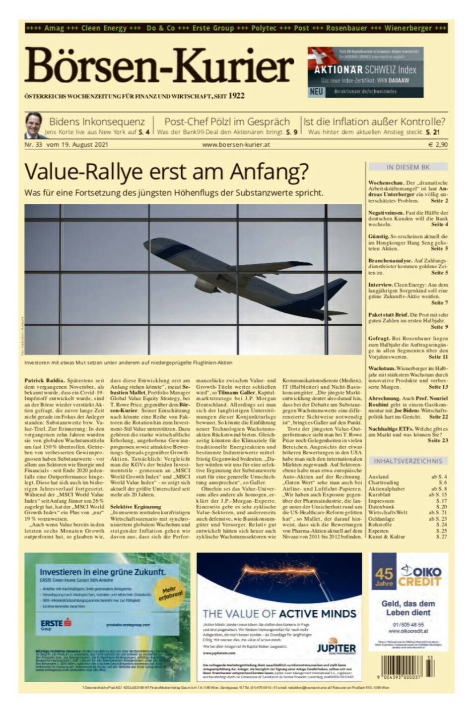 Börsen-Kurier Nr. 33, 19.8.2021:  http://www.boersen-kurier.at
- Value-Rallye erst am Anfang? Was für eine Fortsetzung des jüngsten Höhenflugs der Substanzwerte spricht
- Bidens Inkonsequenz Jens Korte live aus New York
- Post-Chef Pölzl im Gespräch: Was der Bank99-Deal den Aktionären bringt
- Ist die Inflation außer Kontrolle? Was hinter dem aktuellen Anstieg steckt
- Wochenschau. Der „dramatische Arbeitskräftemangel“ ist laut Andreas Unterberger ein völlig unterschätztes Problem
- Negativzinsen. Fast die Hälfte der deutschen Kunden will die Bank wechseln
- Günstig. So erscheinen aktuell die im Hongkonger Hang Seng gelisteten Aktien.
- Branchenanalyse. Auf Zahlungsdienstleister kommen goldene Zeiten zu
- Interview. Cleen Energy: Aus dem langjährigen Sorgenkind soll eine grüne Zukunfts-Aktie werden.
-  Paket statt Brief. Die Post mit sehr guten Zahlen im ersten Halbjahr.
- Gefragt. Bei Rosenbauer liegen zum Halbjahr die Auftragseingänge in allen Segmenten über den Vorjahreswerten
- Wachstum. Wienerberger im Halbjahr mit stärkstem Wachstum durch innovative Produkte und verbesserte Margen
- Abrechnung. Auch Prof. Nouriel Roubini geht in einem Gastkommentar mit Joe Bidens Wirtschaftspolitik hart ins Gericht
- Nachhaltige ETFs. Welche gibt es am Markt und was können Sie?
