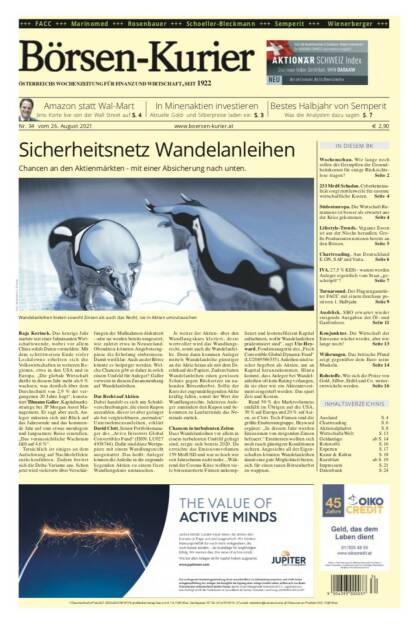 Börsen-Kurier Nr. 34, 26.8.2021:  http://www.boersen-kurier.at
- Sicherheitsnetz Wandelanleihen Chancen an den Aktienmärkten - mit einer Absicherung nach unten
- Amazon statt Wal-Mart: Jens Korte live von der Wall Street 
- in Minenaktien investieren: Aktuelle Gold- und Silberpreise laden ein
- bestes Halbjahr von Semperit Was die Analysten dazu sagen
- Wochenschau. Wie lange noch sollen die Geimpften die Gesundheitskosten für einige Rücksichtslose tragen? 
- 233 Mrd€ Schaden. Cyberkriminalität sorgt mittlerweile für enorme wirtschaftliche Kosten.
- Südosteuropa. Die Wirtschaft Rumäniens ist besser als erwartet aus der Krise gekommen
- Lifestyle-Trends. Veganes Essen ist aus der Nische heraußen. Große Produzenten notieren bereits an den Börsen
- Chartreading. Aus Deutschland E.ON, SAP und Varta. Seite 6
- IVA. 27,5 % KESt - warum werden Anleger eigentlich vom Staat „geschröpft“? 
- Turnaround. Der Flugzeugausrüster FACC mit einem durchaus positiven 1. Halbjahr
- Ausblick. SBO erwartet wieder steigende Ausgaben der Öl- und Gasförderer
- Konjunktur. Die Wirtschaft der Eurozone wächst wieder, aber wie lange noch?
- Währungen. Das britische Pfund zeigt gegenüber dem Euro seine Muskeln
- Rohstoffe. Wie sich die Preise von Gold, Silber, Erdöl und Co. weiter- entwickeln werden (25.08.2021) 