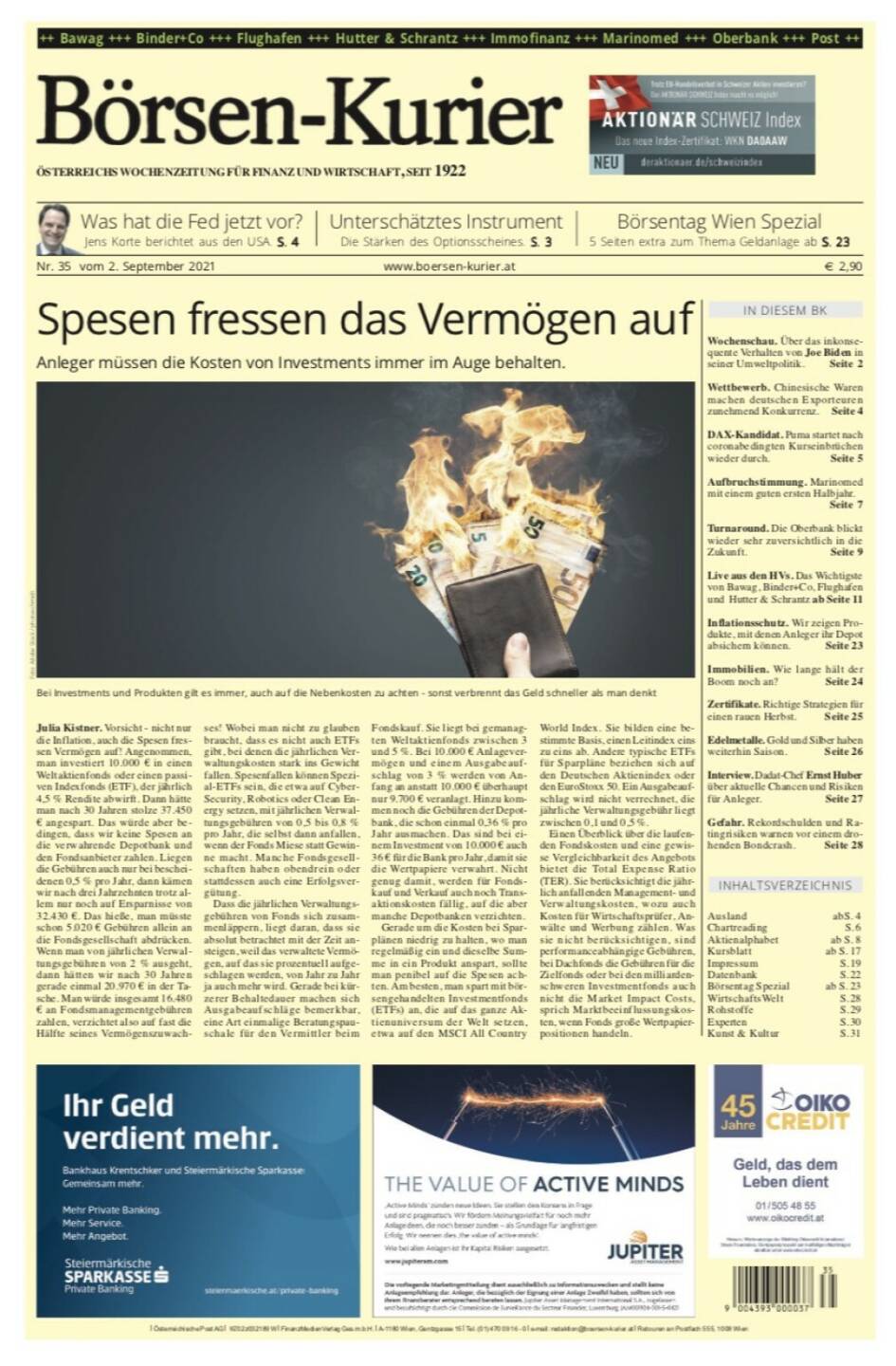 Börsen-Kurier Nr. 35, 2.9.2021:  http://www.boersen-kurier.at
- Spesen fressen das Vermögen auf: Anleger müssen die Kosten von Investments immer im Auge behalten
- Was hat die Fed jetzt vor? Jens Korte berichtet aus den USA
- Unterschätztes Instrument Die Stärken des Optionsscheines
- Börsentag Wien Spezial
- Wettbewerb. Chinesische Waren machen deutschen Exporteuren zunehmend Konkurrenz
- DAX-Kandidat. Puma startet nach coronabedingten Kurseinbrüchen wieder durch
- Aufbruchstimmung. Marinomed mit einem guten ersten Halbjahr
- Turnaround. Die Oberbank blickt wieder sehr zuversichtlich in die Zukunft
- Live aus den HVs. Das Wichtigste von Bawag, Binder+Co, Flughafen und Hutter & Schrantz
- Inflationsschutz. Wir zeigen Produkte, mit denen Anleger ihr Depot absichern können
- Immobilien. Wie lange hält der Boom noch an? 
- Zertifikate. Richtige Strategien für einen rauen Herbst
- Edelmetalle. Gold und Silber haben weiterhin Saison
- Interview. Dadat-Chef Ernst Huber über aktuelle Chancen und Risiken für Anleger
- Gefahr. Rekordschulden und Ratingrisiken warnen vor einem drohenden Bondcrash
